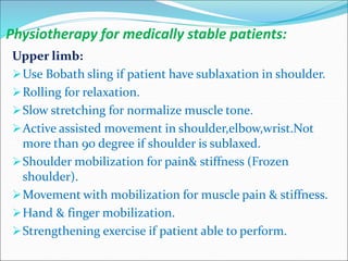 Physiotherapy for medically stable patients:
Upper limb:
Use Bobath sling if patient have sublaxation in shoulder.
Rolling for relaxation.
Slow stretching for normalize muscle tone.
Active assisted movement in shoulder,elbow,wrist.Not
more than 90 degree if shoulder is sublaxed.
Shoulder mobilization for pain& stiffness (Frozen
shoulder).
Movement with mobilization for muscle pain & stiffness.
Hand & finger mobilization.
Strengthening exercise if patient able to perform.
 
