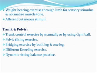 Weight bearing exercise through limb for sensory stimulus
& normalize muscle tone.
Afferent cutaneous stimuli.
Trunk & Pelvis:
Trunk control exercise by manually or by using Gym ball.
Pelvic tilting exercise.
Bridging exercise by both leg & one leg.
Different Kneeling exercise.
Dynamic sitting balance practice.
 