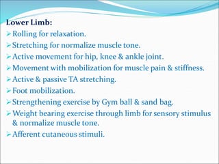 Lower Limb:
Rolling for relaxation.
Stretching for normalize muscle tone.
Active movement for hip, knee & ankle joint.
Movement with mobilization for muscle pain & stiffness.
Active & passive TA stretching.
Foot mobilization.
Strengthening exercise by Gym ball & sand bag.
Weight bearing exercise through limb for sensory stimulus
& normalize muscle tone.
Afferent cutaneous stimuli.
 