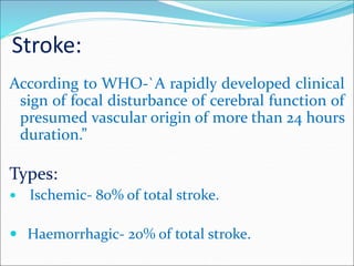 Stroke:
According to WHO-`A rapidly developed clinical
sign of focal disturbance of cerebral function of
presumed vascular origin of more than 24 hours
duration.”
Types:
 Ischemic- 80% of total stroke.
 Haemorrhagic- 20% of total stroke.
 