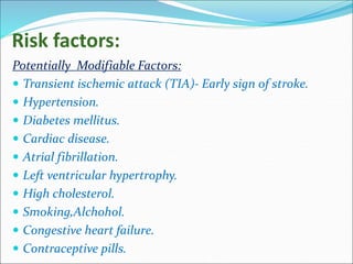 Risk factors:
Potentially Modifiable Factors:
 Transient ischemic attack (TIA)- Early sign of stroke.
 Hypertension.
 Diabetes mellitus.
 Cardiac disease.
 Atrial fibrillation.
 Left ventricular hypertrophy.
 High cholesterol.
 Smoking,Alchohol.
 Congestive heart failure.
 Contraceptive pills.
 