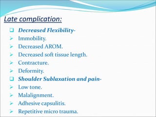 Late complication:
 Decreased Flexibility-
 Immobility.
 Decreased AROM.
 Decreased soft tissue length.
 Contracture.
 Deformity.
 Shoulder Sublaxation and pain-
 Low tone.
 Malalignment.
 Adhesive capsulitis.
 Repetitive micro trauma.
 