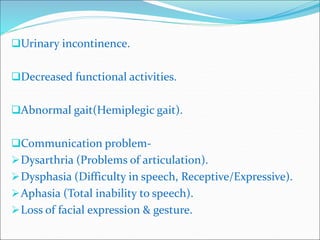 Urinary incontinence.
Decreased functional activities.
Abnormal gait(Hemiplegic gait).
Communication problem-
Dysarthria (Problems of articulation).
Dysphasia (Difficulty in speech, Receptive/Expressive).
Aphasia (Total inability to speech).
Loss of facial expression & gesture.
 