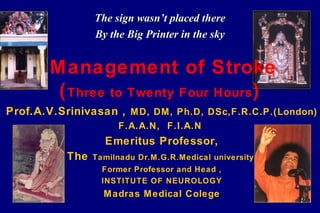 The sign wasn’t placed there
                 By the Big Printer in the sky


        Management of Stroke
         ( Three to Twenty Four Hours )
Prof.A.V.Srinivasan , M D, DM, Ph.D, DSc,F.R.C.P.(London)
                      F.A.A.N, F.I.A.N
                   Emeritus Professor,
           The   Tamilnadu Dr.M.G.R.Medical university
                   Former Professor and Head ,
                   INSTITUTE OF NEUROLOGY
                   Madras Medical Colege
 