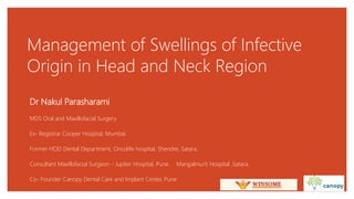 Management of Swellings of Infective
Origin in Head and Neck Region
Dr Nakul Parasharami
MDS Oral and Maxillofacial Surgery
Ex- Registrar Cooper Hospital, Mumbai
Former HOD Dental Department, Oncolife hospital, Shendre, Satara.
Consultant Maxillofacial Surgeon - Jupiter Hospital, Pune. Mangalmurti Hospital ,Satara.
Co- Founder Canopy Dental Care and Implant Center, Pune..
 