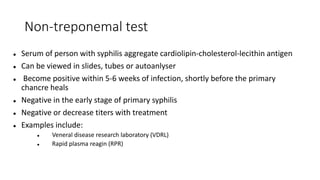 Non-treponemal test
 Serum of person with syphilis aggregate cardiolipin-cholesterol-lecithin antigen
 Can be viewed in slides, tubes or autoanlyser
 Become positive within 5-6 weeks of infection, shortly before the primary
chancre heals
 Negative in the early stage of primary syphilis
 Negative or decrease titers with treatment
 Examples include:
 Veneral disease research laboratory (VDRL)
 Rapid plasma reagin (RPR)
 