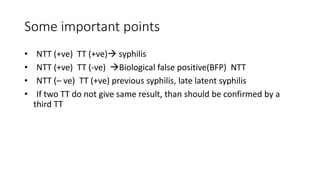 Some important points
• NTT (+ve) TT (+ve) syphilis
• NTT (+ve) TT (-ve) Biological false positive(BFP) NTT
• NTT (– ve) TT (+ve) previous syphilis, late latent syphilis
• If two TT do not give same result, than should be confirmed by a
third TT
 