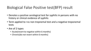 Biological False Positive test(BFP) result
• Denotes a positive serological test for syphilis in persons with no
history or clinical evidence of syphilis
• Term applied to +vs non trepnemal test and a negative treponemal
tests
• Are of 2 types
• Acute(revert to negative within 6 months)
• Chronic(do not revert within 6 months)
 