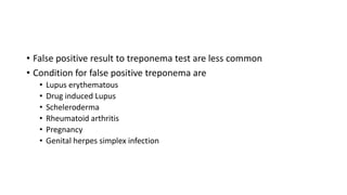 • False positive result to treponema test are less common
• Condition for false positive treponema are
• Lupus erythematous
• Drug induced Lupus
• Scheleroderma
• Rheumatoid arthritis
• Pregnancy
• Genital herpes simplex infection
 