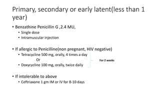 Primary, secondary or early latent(less than 1
year)
• Benzathine Penicillin G ,2.4 MU,
• Single dose
• Intramuscular injection
• If allergic to Penicilline(non pregnant, HIV negative)
• Tetracycline 500 mg, orally, 4 times a day
Or
• Doxycycline 100 mg, orally, twice daily
• If intolerable to above
• Ceftriaxone 1 gm IM or IV for 8-10 days
For 2 weeks
 