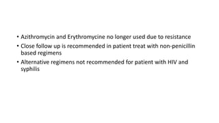 • Azithromycin and Erythromycine no longer used due to resistance
• Close follow up is recommended in patient treat with non-penicillin
based regimens
• Alternative regimens not recommended for patient with HIV and
syphilis
 