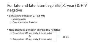 For late and late latent syphilis(>1 year) & HIV
negative
• Benzathine Penicillin G - 2.4 MU
• Intramuscular
• Once a week for 3 weeks
• Non-pregnant, penicillin allergic, HIV negative
• Tetracycline 500 mg, orally, 4 times a day
Or
• Doxycycline 100 mg, orally, 2 times a day
30 days
 
