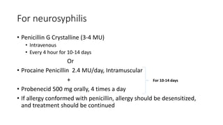 For neurosyphilis
• Penicillin G Crystalline (3-4 MU)
• Intravenous
• Every 4 hour for 10-14 days
Or
• Procaine Penicillin 2.4 MU/day, Intramuscular
+
• Probenecid 500 mg orally, 4 times a day
• If allergy conformed with penicillin, allergy should be desensitized,
and treatment should be continued
For 10-14 days
 