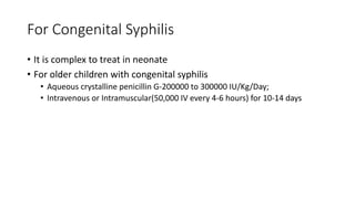 For Congenital Syphilis
• It is complex to treat in neonate
• For older children with congenital syphilis
• Aqueous crystalline penicillin G-200000 to 300000 IU/Kg/Day;
• Intravenous or Intramuscular(50,000 IV every 4-6 hours) for 10-14 days
 