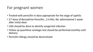 For pregnant women
• Treated with penicillin in dose appropriate for the stage of syphilis
• 2nd dose of Benzathine Penicillin , 2.4 MU, IM, administered 1 week
after initial dose
• USG should be done to identify congenital infection
• Follow up quantitive serologic test should be performed monthly until
delivery
• Penicillin Allergy should be desensitized
 
