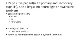 HIV positive patient(with primary and secondary
syphilis), non allergic, no neurologic or psychiatric
problem
• Benzathine penicillin G
• 2.4 MU
• IM
• For 3 weeks
• If allergic to penicillin
• Desensitize to allergy
• Follow up non treponemal test at 3, 6, 9 and 12 months
 