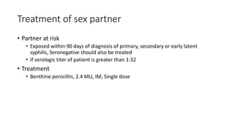 Treatment of sex partner
• Partner at risk
• Exposed within 90 days of diagnosis of primary, secondary or early latent
syphilis, Seronegative should also be treated
• If serologic titer of patient is greater than 1:32
• Treatment
• Benthine penicillin, 2.4 MU, IM, Single dose
 