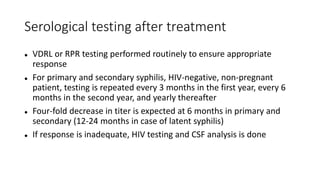 Serological testing after treatment
 VDRL or RPR testing performed routinely to ensure appropriate
response
 For primary and secondary syphilis, HIV-negative, non-pregnant
patient, testing is repeated every 3 months in the first year, every 6
months in the second year, and yearly thereafter
 Four-fold decrease in titer is expected at 6 months in primary and
secondary (12-24 months in case of latent syphilis)
 If response is inadequate, HIV testing and CSF analysis is done
 