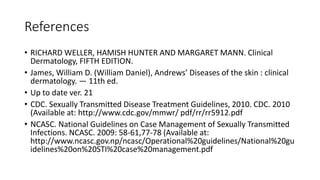 References
• RICHARD WELLER, HAMISH HUNTER AND MARGARET MANN. Clinical
Dermatology, FIFTH EDITION.
• James, William D. (William Daniel), Andrews’ Diseases of the skin : clinical
dermatology. — 11th ed.
• Up to date ver. 21
• CDC. Sexually Transmitted Disease Treatment Guidelines, 2010. CDC. 2010
(Available at: http://www.cdc.gov/mmwr/ pdf/rr/rr5912.pdf
• NCASC. National Guidelines on Case Management of Sexually Transmitted
Infections. NCASC. 2009: 58-61,77-78 (Available at:
http://www.ncasc.gov.np/ncasc/Operational%20guidelines/National%20gu
idelines%20on%20STI%20case%20management.pdf
 