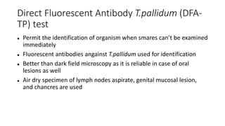 Direct Fluorescent Antibody T.pallidum (DFA-
TP) test
 Permit the identification of organism when smares can’t be examined
immediately
 Fluorescent antibodies angainst T.pallidum used for identification
 Better than dark field microscopy as it is reliable in case of oral
lesions as well
 Air dry specimen of lymph nodes aspirate, genital mucosal lesion,
and chancres are used
 