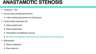 ANASTAMOTIC STENOSIS
• Incidence - 10%
• Occurs early postoperative period
✦ Later anastomosis grows and child grows
• Factors which decrease risk
✦ Open anastomosis
✦ Wide anastomosis
✦ Absorbable monofilament sutures
✦ No difference between continuous and interrupted suture technique
• Reoperation
✦ Risk of restenosis
✦ Poor outcome
 