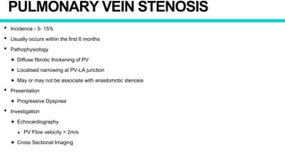 PULMONARY VEIN STENOSIS
• Incidence - 5- 15%
• Usually occurs within the first 6 months
• Pathophysiology
✦ Diffuse fibrotic thickening of PV
✦ Localised narrowing at PV-LA junction
✦ May or may not be associate with anastomotic stenosis
• Presentation
✦ Progressive Dyspnea
• Investigation
✦ Echocardiography
★ PV Flow velocity > 2m/s
✦ Cross Sectional Imaging
 