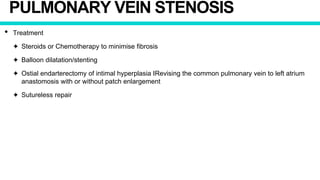 PULMONARY VEIN STENOSIS
• Treatment
✦ Steroids or Chemotherapy to minimise fibrosis
✦ Balloon dilatation/stenting
✦ Ostial endarterectomy of intimal hyperplasia IRevising the common pulmonary vein to left atrium
anastomosis with or without patch enlargement
✦ Sutureless repair
 