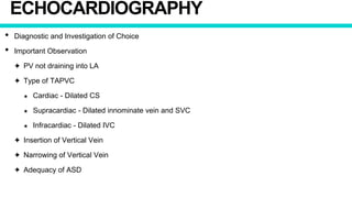 ECHOCARDIOGRAPHY
• Diagnostic and Investigation of Choice
• Important Observation
✦ PV not draining into LA
✦ Type of TAPVC
★ Cardiac - Dilated CS
★ Supracardiac - Dilated innominate vein and SVC
★ Infracardiac - Dilated IVC
✦ Insertion of Vertical Vein
✦ Narrowing of Vertical Vein
✦ Adequacy of ASD
 