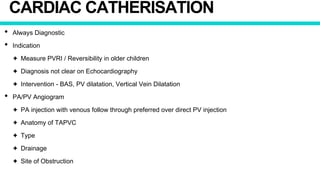 CARDIAC CATHERISATION
• Always Diagnostic
• Indication
✦ Measure PVRI / Reversibility in older children
✦ Diagnosis not clear on Echocardiography
✦ Intervention - BAS, PV dilatation, Vertical Vein Dilatation
• PA/PV Angiogram
✦ PA injection with venous follow through preferred over direct PV injection
✦ Anatomy of TAPVC
✦ Type
✦ Drainage
✦ Site of Obstruction
 