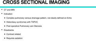 CROSS SECTIONAL IMAGING
• CT and MRI
• Indication
✦ Complex pulmonary venous drainage pattern, not clearly defined on Echo
✦ Heterotaxy syndromes with TAPVC
✦ Post operative Pulmonary vein Stenosis
• Drawbacks
✦ Contrast related
✦ Requires sedation
 