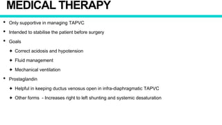 MEDICAL THERAPY
• Only supportive in managing TAPVC
• Intended to stabilise the patient before surgery
• Goals
✦ Correct acidosis and hypotension
✦ Fluid management
✦ Mechanical ventilation
• Prostaglandin
✦ Helpful in keeping ductus venosus open in infra-diaphragmatic TAPVC
✦ Other forms - Increases right to left shunting and systemic desaturation
 
