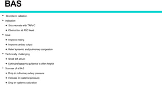 BAS
• Short term palliation
• Indication
✦ Sick neonate with TAPVC
✦ Obstruction at ASD level
• Goal
✦ Improve mixing
✦ Improve cardiac output
✦ Relief systemic and pulmonary congestion
• Technically challenging
✦ Small left atrium
✦ Echocardiographic guidance is often helpful
• Success of a BAS
✦ Drop in pulmonary artery pressure
✦ Increase in systemic pressure
✦ Drop in systemic saturation
 