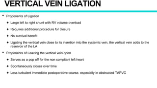 VERTICAL VEIN LIGATION
• Proponents of Ligation
✦ Large left to right shunt with RV volume overload
✦ Requires additional procedure for closure
✦ No survival benefit
✦ Ligating the vertical vein close to its insertion into the systemic vein, the vertical vein adds to the
reservoir of the LA
• Proponents of Leaving the vertical vein open
✦ Serves as a pop off for the non compliant left heart
✦ Spontaneously closes over time
✦ Less turbulent immediate postoperative course, especially in obstructed TAPVC
 