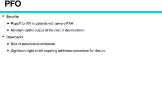 PFO
• Benefits
✦ Popoff for RV in patients with severe PAH
✦ Maintain cardio output at the cost of desaturation
• Drawbacks
✦ Risk of paradoxical embolism
✦ Significant right to left requiring additional procedure for closure
 