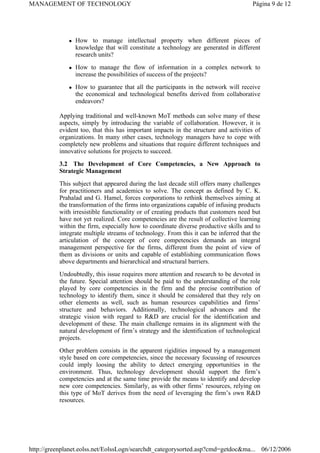 z How to manage intellectual property when different pieces of
knowledge that will constitute a technology are generated in different
research units?
z How to manage the flow of information in a complex network to
increase the possibilities of success of the projects?
z How to guarantee that all the participants in the network will receive
the economical and technological benefits derived from collaborative
endeavors?
Applying traditional and well-known MoT methods can solve many of these
aspects, simply by introducing the variable of collaboration. However, it is
evident too, that this has important impacts in the structure and activities of
organizations. In many other cases, technology managers have to cope with
completely new problems and situations that require different techniques and
innovative solutions for projects to succeed.
3.2 The Development of Core Competencies, a New Approach to
Strategic Management
This subject that appeared during the last decade still offers many challenges
for practitioners and academics to solve. The concept as defined by C. K.
Prahalad and G. Hamel, forces corporations to rethink themselves aiming at
the transformation of the firms into organizations capable of infusing products
with irresistible functionality or of creating products that customers need but
have not yet realized. Core competencies are the result of collective learning
within the firm, especially how to coordinate diverse productive skills and to
integrate multiple streams of technology. From this it can be inferred that the
articulation of the concept of core competencies demands an integral
management perspective for the firms, different from the point of view of
them as divisions or units and capable of establishing communication flows
above departments and hierarchical and structural barriers.
Undoubtedly, this issue requires more attention and research to be devoted in
the future. Special attention should be paid to the understanding of the role
played by core competencies in the firm and the precise contribution of
technology to identify them, since it should be considered that they rely on
other elements as well, such as human resources capabilities and firms’
structure and behaviors. Additionally, technological advances and the
strategic vision with regard to R&D are crucial for the identification and
development of these. The main challenge remains in its alignment with the
natural development of firm’s strategy and the identification of technological
projects.
Other problem consists in the apparent rigidities imposed by a management
style based on core competencies, since the necessary focussing of resources
could imply loosing the ability to detect emerging opportunities in the
environment. Thus, technology development should support the firm’s
competencies and at the same time provide the means to identify and develop
new core competencies. Similarly, as with other firms’ resources, relying on
this type of MoT derives from the need of leveraging the firm’s own R&D
resources.
Página 9 de 12
MANAGEMENT OF TECHNOLOGY
06/12/2006
http://greenplanet.eolss.net/EolssLogn/searchdt_categorysorted.asp?cmd=getdoc&ma...
 