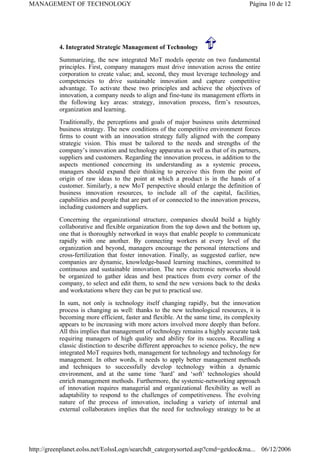 4. Integrated Strategic Management of Technology
Summarizing, the new integrated MoT models operate on two fundamental
principles. First, company managers must drive innovation across the entire
corporation to create value; and, second, they must leverage technology and
competencies to drive sustainable innovation and capture competitive
advantage. To activate these two principles and achieve the objectives of
innovation, a company needs to align and fine-tune its management efforts in
the following key areas: strategy, innovation process, firm’s resources,
organization and learning.
Traditionally, the perceptions and goals of major business units determined
business strategy. The new conditions of the competitive environment forces
firms to count with an innovation strategy fully aligned with the company
strategic vision. This must be tailored to the needs and strengths of the
company’s innovation and technology apparatus as well as that of its partners,
suppliers and customers. Regarding the innovation process, in addition to the
aspects mentioned concerning its understanding as a systemic process,
managers should expand their thinking to perceive this from the point of
origin of raw ideas to the point at which a product is in the hands of a
customer. Similarly, a new MoT perspective should enlarge the definition of
business innovation resources, to include all of the capital, facilities,
capabilities and people that are part of or connected to the innovation process,
including customers and suppliers.
Concerning the organizational structure, companies should build a highly
collaborative and flexible organization from the top down and the bottom up,
one that is thoroughly networked in ways that enable people to communicate
rapidly with one another. By connecting workers at every level of the
organization and beyond, managers encourage the personal interactions and
cross-fertilization that foster innovation. Finally, as suggested earlier, new
companies are dynamic, knowledge-based learning machines, committed to
continuous and sustainable innovation. The new electronic networks should
be organized to gather ideas and best practices from every corner of the
company, to select and edit them, to send the new versions back to the desks
and workstations where they can be put to practical use.
In sum, not only is technology itself changing rapidly, but the innovation
process is changing as well: thanks to the new technological resources, it is
becoming more efficient, faster and flexible. At the same time, its complexity
appears to be increasing with more actors involved more deeply than before.
All this implies that management of technology remains a highly accurate task
requiring managers of high quality and ability for its success. Recalling a
classic distinction to describe different approaches to science policy, the new
integrated MoT requires both, management for technology and technology for
management. In other words, it needs to apply better management methods
and techniques to successfully develop technology within a dynamic
environment, and at the same time ‘hard’ and ‘soft’ technologies should
enrich management methods. Furthermore, the systemic-networking approach
of innovation requires managerial and organizational flexibility as well as
adaptability to respond to the challenges of competitiveness. The evolving
nature of the process of innovation, including a variety of internal and
external collaborators implies that the need for technology strategy to be at
Página 10 de 12
MANAGEMENT OF TECHNOLOGY
06/12/2006
http://greenplanet.eolss.net/EolssLogn/searchdt_categorysorted.asp?cmd=getdoc&ma...
 