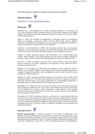 the leading edge of corporate strategy is greater than ever before.
Related Chapters
Click Here To View The Related Chapters
Bibliography
Burgelman R. A. and Maidique M. A. (1988). Strategic management of technology and
innovation, Homewood, Illinois: Richard D. Irwin, Inc., [This book introduces to the general
concepts and methods of technology management through the analysis of several case studies
of firms and innovations.]
Drejer A. (1996). The discipline of management of technology, based on considerations
related to technology, Technovation 17(5), 253–265. [This article analyses different
approaches to management of technology and raises questions regarding their suitability to
manage innovation in a complex and diverse environment.]
Jonash R. S. and Sommerlatte T. (2000). The innovation premium. How next generation
companies are achieving peak performance and profitability, Reading, MA: Perseus Books.
[This book focuses on the analysis of leading companies’ best management practices.]
Kodama F. (1991). Analyzing Japanese high technologies. The techno-paradigm shift,
London: Pinter Publishers. [This book describes the new business paradigm through the
empirical analysis of the innovation and technology diffusion processes in Japanese firms.]
Porter M. E. (1985). Competitive Advantage. New York: Free Press. [This book gathers
previous research by the author, focusing on the generation of value within the firm to
increase its competitiveness.]
Prahalad C. K. and Hamel G. (1990). The core competence of the corporation, Harvard
Business Review, May/Jun, 68(3), 79–92. [Based on case studies this article argues that a
company’s competitiveness derives from its capability to conceive itself in terms of its core
competencies and core products.]
Rothwell R. (1992). Successful industrial innovation: critical factors for the 1990s, R&D
Management 22(3), 221–239. [This article analyses the evolution of theoretical models of
innovation from the linear to the systemic approaches, the corresponding management of
technology directives and the characteristics for successful innovation.]
Schumpeter J. A. (1934). The theory of economic development, New York: Oxford University
Press. [Originally published in 1911, this classic work introduced the notion of innovation
and its importance for economic growth. Schumpeter’s works opposed to the dominant
economic theories and were ignored for several years, however, they gain great attention
since the beginning of the 1970s.]
Schumpeter J. A. (1943). Capitalism, Socialism, and Democracy. London: George Allen and
Unwin Ltd. [This work advances the original concept of innovation describing it as a process
of creative destruction, including the important role of research and development involved in
it. Its controversial conclusion that capitalism would be destroyed by its own success and how
Schumpeter arrived to it, has been a source of inspiration and debate in the economics and
management spheres.]
Biographical Sketch
Roberto Lopez-Martinez is currently researcher at the Institute of Engineering of the
National University of Mexico and visiting lecturer of science and technology policy at the
Metropolitan University of Mexico City. He is an Industrial Designer from the Universidad
Iberoamericana and obtained an M.Sc. on Technical Change and Industrial Strategy at the
University of Manchester. From 1979 to 1985 he founded and directed a multidisciplinary
Página 11 de 12
MANAGEMENT OF TECHNOLOGY
06/12/2006
http://greenplanet.eolss.net/EolssLogn/searchdt_categorysorted.asp?cmd=getdoc&ma...
 