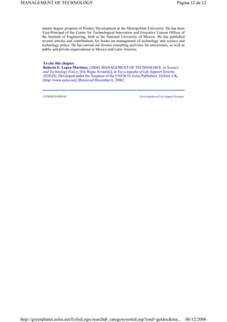 master degree program of Product Development at the Metropolitan University. He has been
Vice-Principal of the Centre for Technological Innovation and Executive Liaison Officer of
the Institute of Engineering, both at the National University of Mexico. He has published
several articles and contributions for books on management of technology and science and
technology policy. He has carried out diverse consulting activities for universities, as well as
public and private organizations in Mexico and Latin America.
To cite this chapter
Roberto E. Lopez-Martinez, (2004), MANAGEMENT OF TECHNOLOGY, in Science
and Technology Policy, [Ed. Rigas Arvanitis], in Encyclopedia of Life Support Systems
(EOLSS), Developed under the Auspices of the UNESCO, Eolss Publishers, Oxford ,UK,
[http://www.eolss.net] [Retrieved December 6, 2006]
©UNESCO-EOLSS Encyclopedia of Life Support Systems
Página 12 de 12
MANAGEMENT OF TECHNOLOGY
06/12/2006
http://greenplanet.eolss.net/EolssLogn/searchdt_categorysorted.asp?cmd=getdoc&ma...
View publication stats
 
