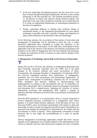 5. In the new technology development process, the key issue now, is not
how to break through technological bottlenecks, but how to put existing
technology to the best possible use. This demand articulation process,
i.e. the process of search and selection among technical options, has
generated a new type of pre-competitive research, one in which the goal
is to create an engineering infrastructure or technological platforms as
the basis of competition.
6. Finally, technology diffusion is shifting from technical change to
institutional inertia; i.e. the widespread generalization of a new radical
technology is possible only after a period of change and adaptation of
many social institutions to the potential of the new technology.
In the following sections, the co-evolution of the notions of innovation and
management of technology will be described to show the way in which
theoretical approaches have attempted to explain the dynamics of the
economic phenomenon of innovation. At the same time, and inspired in these
approaches and in the analysis of the business environment, practitioners and
academics in the field of management have devised methods and techniques
to enhance the utilization of firm’s resources to cope with the changes in the
business dynamics.
2. Management of Technology and its Role in the Process of Innovation
During the last 40 or 50 years, the attention to technological phenomena has
been constantly increasing, especially since the 1980s, due to the rapid
changes in the business, political and social environment of firms.
Consequently, the emerging discipline of management of technology (MoT)
has received widespread attention from practitioners of management,
academics and even from governments and international organizations. In
general terms, management of technology comprises the set of concepts,
skills, techniques and practices resulting in decision-making and
implementation in relation to the development and use of technology by
firms. More specifically, MoT is ultimately aimed at succeeding in innovation
and increasing firm’s competitiveness. Spanning the interface of science,
engineering, economics and management, MoT requires a synergy of
decisions and their realization at diverse levels of government, institutions and
enterprises.
From the MoT perspective, it is assumed that a firm is a system composed of
diverse integrated processes coordinated by a management team whose
purpose is to reach certain business objectives. From this point of view, any
firm must fulfill a series of minimum requirements with regards to skills and
knowledge in order to satisfy an adequate cost/effectiveness relationship in its
processes and maintain the standard level determined by the market and the
environment in which it operates. These requirements correspond to broad
functions that in turn imply the accomplishment of a series of specific
activities.
Diverse management of technology approaches consider that firm’s success
depends on the appropriate use of certain methods in the administration of the
critical or strategic activities, thus allowing the company not only to maintain
Página 3 de 12
MANAGEMENT OF TECHNOLOGY
06/12/2006
http://greenplanet.eolss.net/EolssLogn/searchdt_categorysorted.asp?cmd=getdoc&ma...
 