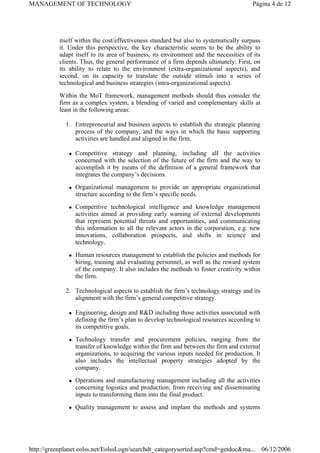 itself within the cost/effectiveness standard but also to systematically surpass
it. Under this perspective, the key characteristic seems to be the ability to
adapt itself to its area of business, its environment and the necessities of its
clients. Thus, the general performance of a firm depends ultimately: First, on
its ability to relate to the environment (extra-organizational aspects), and
second, on its capacity to translate the outside stimuli into a series of
technological and business strategies (intra-organizational aspects).
Within the MoT framework, management methods should thus consider the
firm as a complex system, a blending of varied and complementary skills at
least in the following areas:
1. Entrepreneurial and business aspects to establish the strategic planning
process of the company, and the ways in which the basic supporting
activities are handled and aligned in the firm.
z Competitive strategy and planning, including all the activities
concerned with the selection of the future of the firm and the way to
accomplish it by means of the definition of a general framework that
integrates the company’s decisions.
z Organizational management to provide an appropriate organizational
structure according to the firm’s specific needs.
z Competitive technological intelligence and knowledge management
activities aimed at providing early warning of external developments
that represent potential threats and opportunities, and communicating
this information to all the relevant actors in the corporation, e.g. new
innovations, collaboration prospects, and shifts in science and
technology.
z Human resources management to establish the policies and methods for
hiring, training and evaluating personnel, as well as the reward system
of the company. It also includes the methods to foster creativity within
the firm.
2. Technological aspects to establish the firm’s technology strategy and its
alignment with the firm’s general competitive strategy.
z Engineering, design and R&D including those activities associated with
defining the firm’s plan to develop technological resources according to
its competitive goals.
z Technology transfer and procurement policies, ranging from the
transfer of knowledge within the firm and between the firm and external
organizations, to acquiring the various inputs needed for production. It
also includes the intellectual property strategies adopted by the
company.
z Operations and manufacturing management including all the activities
concerning logistics and production, from receiving and disseminating
inputs to transforming them into the final product.
z Quality management to assess and implant the methods and systems
Página 4 de 12
MANAGEMENT OF TECHNOLOGY
06/12/2006
http://greenplanet.eolss.net/EolssLogn/searchdt_categorysorted.asp?cmd=getdoc&ma...
 