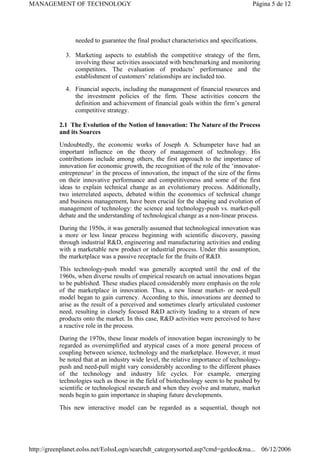 needed to guarantee the final product characteristics and specifications.
3. Marketing aspects to establish the competitive strategy of the firm,
involving those activities associated with benchmarking and monitoring
competitors. The evaluation of products’ performance and the
establishment of customers’ relationships are included too.
4. Financial aspects, including the management of financial resources and
the investment policies of the firm. These activities concern the
definition and achievement of financial goals within the firm’s general
competitive strategy.
2.1 The Evolution of the Notion of Innovation: The Nature of the Process
and its Sources
Undoubtedly, the economic works of Joseph A. Schumpeter have had an
important influence on the theory of management of technology. His
contributions include among others, the first approach to the importance of
innovation for economic growth, the recognition of the role of the ‘innovator-
entrepreneur’ in the process of innovation, the impact of the size of the firms
on their innovative performance and competitiveness and some of the first
ideas to explain technical change as an evolutionary process. Additionally,
two interrelated aspects, debated within the economics of technical change
and business management, have been crucial for the shaping and evolution of
management of technology: the science and technology-push vs. market-pull
debate and the understanding of technological change as a non-linear process.
During the 1950s, it was generally assumed that technological innovation was
a more or less linear process beginning with scientific discovery, passing
through industrial R&D, engineering and manufacturing activities and ending
with a marketable new product or industrial process. Under this assumption,
the marketplace was a passive receptacle for the fruits of R&D.
This technology-push model was generally accepted until the end of the
1960s, when diverse results of empirical research on actual innovations began
to be published. These studies placed considerably more emphasis on the role
of the marketplace in innovation. Thus, a new linear market- or need-pull
model began to gain currency. According to this, innovations are deemed to
arise as the result of a perceived and sometimes clearly articulated customer
need, resulting in closely focused R&D activity leading to a stream of new
products onto the market. In this case, R&D activities were perceived to have
a reactive role in the process.
During the 1970s, these linear models of innovation began increasingly to be
regarded as oversimplified and atypical cases of a more general process of
coupling between science, technology and the marketplace. However, it must
be noted that at an industry wide level, the relative importance of technology-
push and need-pull might vary considerably according to the different phases
of the technology and industry life cycles. For example, emerging
technologies such as those in the field of biotechnology seem to be pushed by
scientific or technological research and when they evolve and mature, market
needs begin to gain importance in shaping future developments.
This new interactive model can be regarded as a sequential, though not
Página 5 de 12
MANAGEMENT OF TECHNOLOGY
06/12/2006
http://greenplanet.eolss.net/EolssLogn/searchdt_categorysorted.asp?cmd=getdoc&ma...
 