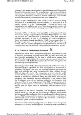 necessarily continuous process that can be divided into a series of functionally
distinct but interacting stages. The overall process could be described as a
complex net of communication paths, both intra- and extra-organizational,
linking together the various functions of the firm and linking it to the broader
scientific and technological communities and to the marketplace.
Finally, since the latter half of the 1980s, a shift was marked from considering
innovation as a predominantly sequential process, to considering it as a
parallel process involving simultaneously, elements of R&D and
manufacturing and marketing and so on. At the same time, joint ventures and
strategic alliances increased dramatically, giving an added dimension to the
process.
During the 1990s, new features have been added to the model, involving a
much closer strategic integration between collaborating companies and what
can be called the ‘electronification of innovation’. This latter implies an
increased use of expert systems as a development aid, simulation modeling,
linked supplier/user computer aided design (CAD) systems as part of the co-
development process of new products and closer CAD and manufacturing
systems. This new systemic perspective considers innovation not only as a
cross-functional process, but also as a multi-institutional networking process.
3. The Evolution of Management of Technology
As mentioned before, from a management perspective, the adoption of some
of the theses regarding the origin and nature of the process of innovation, has
had important implications for the way in which firms manage their
technological resources. At least, three general approaches can be identified in
the evolution of MoT: the R&D management, the innovation management and
the technology planning approaches.
The starting point for the R&D management approach can be found both, in
the technology-push explanation and in the S-curve model of the diffusion of
technology. According to the latter, the dynamics of technologies imply that
they have particular life cycles characterized by their evolution through
different stages of maturity. The management perspective to this model
assumes that the performance of any given technology is proportional to the
amount of accumulated investment during the development phase of that
technology. This assumption has strong implications for top managers since
the development costs of any particular technology are frequently very
expensive. Thus, the underlying rationale of the R&D management current of
thought is to provide funds for research and development in order to harvest
benefits from the higher levels of performance resulting from the R&D
efforts.
This approach is not normally considered a top management responsibility.
R&D is similar to a black box into which corporate leadership places money
and resources and harvest benefits from increased technological performance.
In sum, R&D management is in essence the coordination of activities of
different individuals in order to optimize the corporation’s technological
performance against that of its competitors.
From a similar but more integrated point of view, the innovation management
perspective is focused in the entire process of innovation, from conception to
Página 6 de 12
MANAGEMENT OF TECHNOLOGY
06/12/2006
http://greenplanet.eolss.net/EolssLogn/searchdt_categorysorted.asp?cmd=getdoc&ma...
 