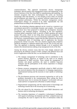 commercialization. This approach incorporates diverse management
techniques, derived mainly from management science and engineering, to the
diverse functions of the firm from R&D to manufacturing and marketing. Its
rationale recognizes that when technological life cycles are becoming
increasingly short and dynamic, it is not enough to focus solely on research
and development and expect this to generate sufficient improvement in the
firm’s general performance. Within the innovation management current,
technological changes are assumed to be rather unpredictable but still
predetermined according to the technology life cycles.
Finally, the technology planning approach can be viewed as a reaction to an
environment perceived as increasingly dynamic and complex. Two possible
driving forces have been proposed to explain this development: increased
competition and sustained progress. According to the first hypothesis,
increased global competition leads to growth in R&D spending and shorter
product life cycles, which in turn bring about increased competition. This
creates a self-reinforcing cycle over ever-increasing competition. The second
driving force, sustained progress, implies that the lapse between the discovery
of a fundamental piece of knowledge and its application has become
progressively shorter over time. This new situation suggests that companies
should be managed in a different manner than was the case 30–40 years ago.
Thus, this approach is planning oriented through a set of analytical tools
aimed at the rational decision making at top management levels of the firm.
Among the diverse common issues that have been deeply analyzed and
discussed by the different currents of MoT, perhaps with different focus and
levels of application within the firm, we can mention the following:
z The strategic management of technology and its contribution to the
general business objectives as related to the need of an integral
management of R&D activities. These include the management of
business and project portfolios, the need to establish long-term
strategies and the participation of the whole corporation in strategic
decision making.
z Human resources management specifically related to R&D activities
has received attention from the perspective of changing organizations,
organizational learning and the necessity to react rapidly to technology
fusion.
z The development processes and concurrent engineering as well as the
problems associated to the communication flows among the firm’s
functional areas, how to increase the designers’ involvement with user
needs and how to respond more efficiently to market changes.
z Organizational reengineering and the improvement of knowledge and
technology transfer due to the increasing use of outsourcing.
z The role played by the interaction of central R&D laboratories and
business units in technology development.
z The increasing importance of competitive technological intelligence
with regard to technology development and firms’ competitiveness and
consequently the need to improve the flow of information within the
Página 7 de 12
MANAGEMENT OF TECHNOLOGY
06/12/2006
http://greenplanet.eolss.net/EolssLogn/searchdt_categorysorted.asp?cmd=getdoc&ma...
 