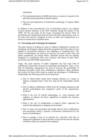 corporation.
z The internationalization of R&D activities as a means to respond to the
particular needs generated by global markets.
z The role and implications of information technology to improve R&D
efficiency.
In addition to this non-exhaustive list of interrelated aspects, two subjects
received special attention in the MoT literature during the decade of the
1990s. On the one hand, all the issues concerning the diverse forms of
networking and collaboration between firms and other organizations; and, on
the other, the need for companies to focus on their core competencies as a
means to increase their competitiveness.
3.1 Networking and Technology Development
The great interest in looking for ways to enhance collaborative research for
technology development, departs from the recognition that firms alone are not
capable to successfully respond to the challenges of competitiveness. The
fusion of technologies, the scarcity of resources, the need to share risks and
global competition, are among others, important reasons that are pushing
companies to complement their own resources with those of other firms,
universities and other R&D organizations.
Today, the great majority of leader companies has had some kind of
collaboration experiences focused on technology development. Thus, a new
task of technology management has been to increase the possibilities of
obtaining successful results from collaborative enterprises. Many problems
have arisen for firms while trying to exploit the advantages of collaborative
relationships; the following issues can be mentioned:
z How to obtain better results from strategic alliances as a means to
improve competitiveness? And, how long do the relationships should
last?
z How to address collaborative efforts from the strategic perspective and
specific technological and competitive needs of the organizations
involved?
z What is the role of vertical relationships, i.e. with customers and
suppliers, to enhance the firms’ capabilities to identify new business
opportunities?
z What is the role of collaboration to improve firms’ capacities for
renewal and adaptation to changing environments?
z How to learn and accumulate knowledge derived from collaboration
and networking within a dynamic environment characterized by the
fusion of technologies?
z How to manage a firm as an element of a network? And, how to
manage the alignment of those elements of the network that are internal
with those which are external to the company?
Página 8 de 12
MANAGEMENT OF TECHNOLOGY
06/12/2006
http://greenplanet.eolss.net/EolssLogn/searchdt_categorysorted.asp?cmd=getdoc&ma...
 
