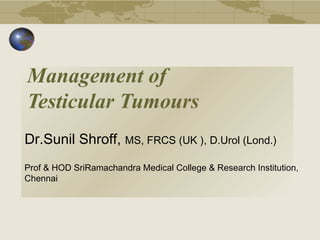 Management of
Testicular Tumours
Dr.Sunil Shroff, MS, FRCS (UK ), D.Urol (Lond.)
Prof & HOD SriRamachandra Medical College & Research Institution,
Chennai
 