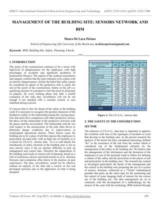 IJRET: International Journal of Research in Engineering and Technology eISSN: 2319-1163 | pISSN: 2321-7308
__________________________________________________________________________________________
Volume: 02 Issue: 09 | Sep-2013, Available @ http://www.ijret.org 459
MANAGEMENT OF THE BUILDING SITE: SENSORS NETWORK AND
BIM
Mauro De Luca Picione
School of Engineering (SI) University of the Basilicata, m.delucapicione@gmail.com
Keywords: BIM, Building Site, Safety, Planning, Checks.
------------------------------------------------------------------------***----------------------------------------------------------------------
1. INTRODUCTION
The sector of the constructions continues to be a sector with
high-level of dangerousness for the employees, with high
percentages of accidents and significant incidences of
professional illnesses. The reports of the syndical associations
and category confirm that the yard continues to be a place with
an intrinsic dangerousness. Insofar the belief that safety cannot
be considered an option of the productive trial is surely the
aim of the sector of the constructions. Safety on the job is a
qualifying element of a productive trial that must be projected,
on purpose, for every working phase only after a careful
evaluation of the risks that, nevertheless will not be not
enough if not matched with a constant control, in case
redefined during exercise.
It’s known that to face the theme of the safety in the building
yards It is necessary to recognize the peculiar characters of the
productive reality or the relationship among the varying space-
time that don't have comparison with other productive sectors,
but above all the relationship of the productive activities with
the spaces and the environment. The relationship with the site
with respect to the advancement of the jobs often drives to
determine danger conditions due to improvisation or
toanticipated operational choices. These factors cause the
building site to be a place of job that exposes the employees to
particularly elevated risks, with an high rate of mortality as it
is drawn by I.N.A.I.L. statistic data. As it is well shared, the
introduction of safety elements in the building sites is not an
easy activity since it has an intrinsic difficulty to pick up
management and control data. Therefore the organization of
the building yard needs an intense job of planning, based on a
trial of continuous choices and based actions so as to alternate
forecasts and evaluations often drawn in the practice on past
experiences. The plan, nevertheless, would not be effective
without an analysis of the data and a control on the real
developed activities and on the application of what is being
designed.
Figure 1: The I.N.A.I.L. statistic data
2. THE SAFETY IN THE CONSTRUCTION
SECTOR
The reference of I.N.A.I.L. data base is important to appraise
the evolution with time of the typologies of accident or event
that develop in the building sites. In the present research the
analysis of the factor has been considered interesting, defined
“Ki” or the awareness of the risk from the worker which is
considered one of the fundamental elements for the
management of the safety in the building site. We believe that
the management of the information and the formation of the
employees is one of the principal roads to follow for defining
a culture of the safety and the prevention in the places of job
and particularly in the building sites. The research has wanted
to investigate particularly the theme of the management and
the control in the building sites proposing the use of a system
of sensors, furniture, connected to a "Totem" technological
portable that picks up the select data for the monitoring and
the control of some hangings held of interest for the correct
use of the building site. The data management are set in
continuity with the development of a methodology for the
project of the yard with the technology BIM realized through
 
