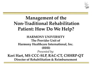 Management of the
Non-Traditional Rehabilitation
Patient: How Do We Help?
HARMONY UNIVERSITY
The Provider Unit of
Harmony Healthcare International, Inc.
(HHI)
Presented by:
Keri Hart, MS CCC-SLP, RAC-CT, CHHRP-QT
Director of Rehabilitation & Reimbursement
 