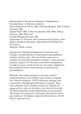 Management of the Second Episode of Spontaneous
Pneumothorax: A Decision Analysis
Pierre-Emmanuel Falcoz, MD, Christine Binquet, MD, François
Clement, MD,
Djamel Kaili, MD, Catherine Quantin, MD, PhD, Sidney
Chocron, MD, PhD, and
Joseph-Philippe Etievent, MD
Department of Thoracic and Cardiovascular Surgery, Jean-
Minjoz Hospital, Besançon, Department of Biostatistics,
University
Hospital, Dijon, France
Background. Optimal management for patients pre-
senting a second episode of spontaneous pneumothorax
remains controversial. The aim of this study was to
compare two possible treatment strategies, video-assisted
thoracic surgery (VATS) and conservative management,
in order to assess which of the two was better adapted for
the treatment of the second episode of spontaneous
pneumothorax.
Methods. The authors propose a decision analytic
model including a cost-effectiveness study to compare
two clinical strategies: VATS (reference strategy) and
conservative management (alternative strategy). Data
were obtained from a Medline search for English lan-
guage articles and cost estimates were derived from the
financial and public health departments of our hospital.
The model was analyzed to determine the baseline strat-
egy leading to the highest expected effectiveness and the
lowest expected cost.
 