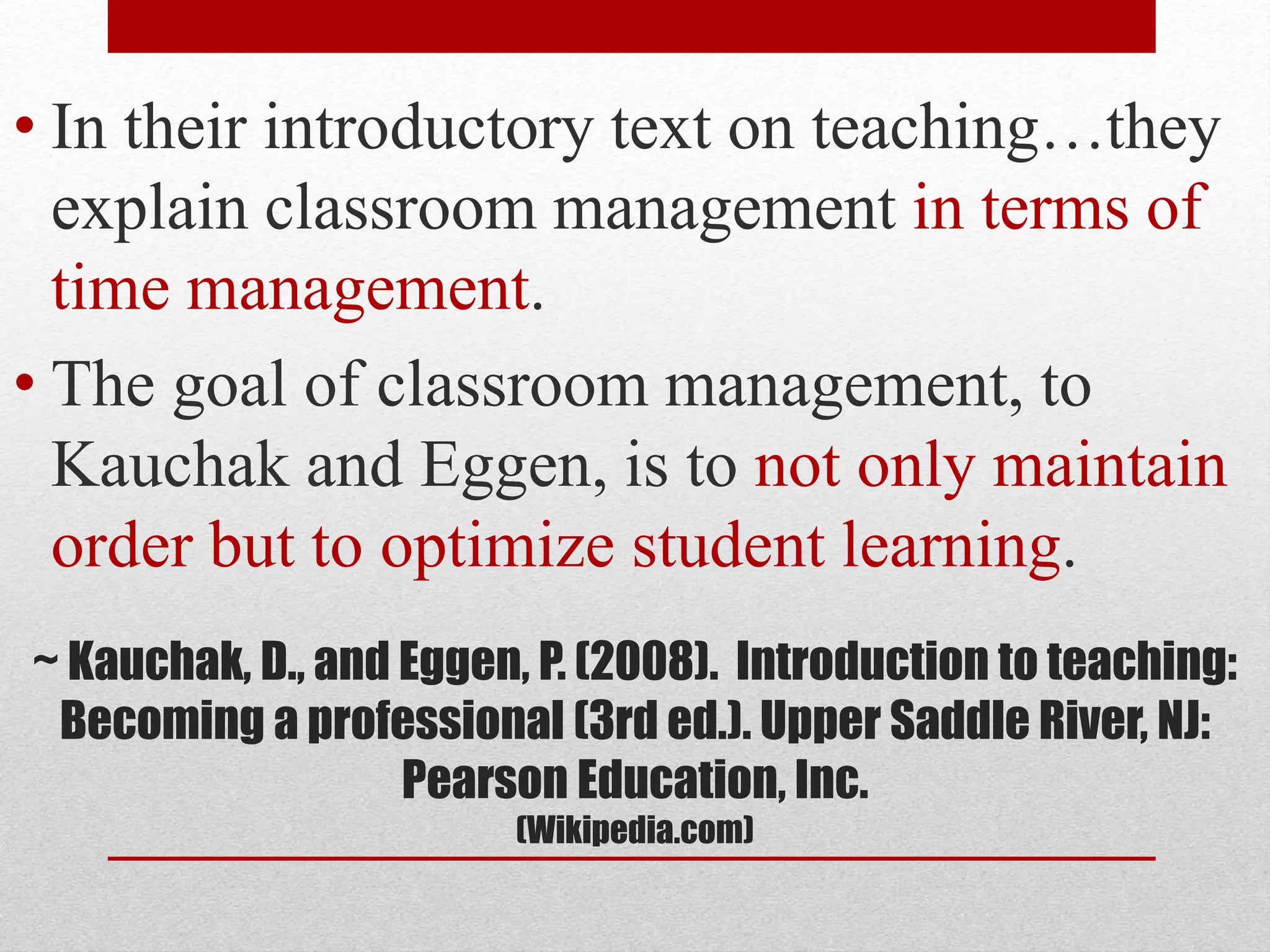 ~ Kauchak, D., and Eggen, P. (2008). Introduction to teaching:
Becoming a professional (3rd ed.). Upper Saddle River, NJ:
Pearson Education, Inc.
(Wikipedia.com)
• In their introductory text on teaching…they
explain classroom management in terms of
time management.
• The goal of classroom management, to
Kauchak and Eggen, is to not only maintain
order but to optimize student learning.
 