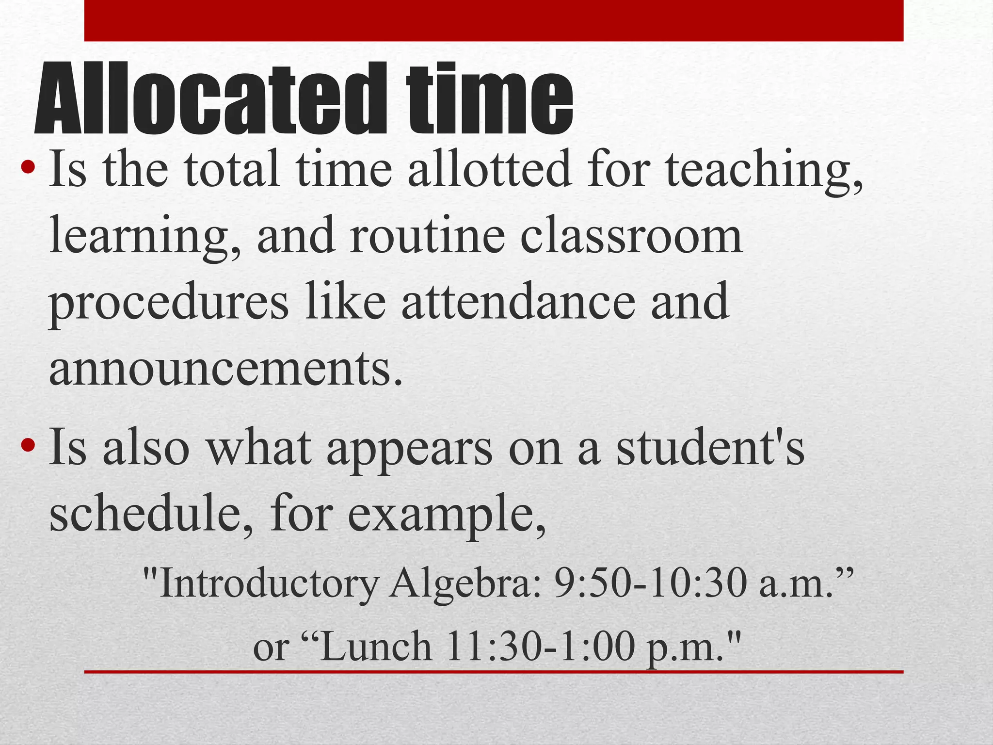 Allocated time
• Is the total time allotted for teaching,
learning, and routine classroom
procedures like attendance and
announcements.
• Is also what appears on a student's
schedule, for example,
"Introductory Algebra: 9:50-10:30 a.m.”
or “Lunch 11:30-1:00 p.m."
 